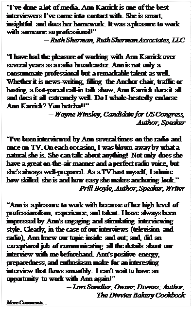Text Box: “I’ve done a lot of media. Ann Karrick is one of the best interviewers I’ve come into contact with. She is smart, insightful and does her homework. It was a pleasure to work with someone so professional!”
-- Ruth Sherman, Ruth Sherman Associates, LLC

“I have had the pleasure of working with Ann Karrick over several years as a radio broadcaster. Ann is not only a consummate professional but a remarkable talent as well. Whether it is news-writing, filling the Anchor chair, traffic or hosting a fast-paced call-in talk show, Ann Karrick does it all and does it all extremely well. Do I whole-heatedly endorse Ann Karrick? You betcha!!”
-- Wayne Winsley, Candidate for US Congress,
Author, Speaker

“I've been interviewed by Ann several times on the radio and once on TV. On each occasion, I was blown away by what a natural she is. She can talk about anything! Not only does she have a great on-the-air manner and a perfect radio voice, but she's always well-prepared. As a TV host myself, I admire how skilled she is and how easy she makes anchoring look.”
-- Prill Boyle, Author, Speaker, Writer

“Ann is a pleasure to work with because of her high level of professionalism, experience, and talent. I have always been impressed by Ann's engaging and stimulating interviewing style. Clearly, in the case of our interviews (television and radio), Ann knew our topic inside and out; and, did an exceptional job of communicating all the details about our interview with me beforehand. Ann's positive energy, preparedness, and enthusiasm make for an interesting interview that flows smoothly. I can't wait to have an opportunity to work with Ann again!” 
-- Lori Sandler, Owner, Divvies; Author, 
The Divvies Bakery Cookbook
More Comments…
